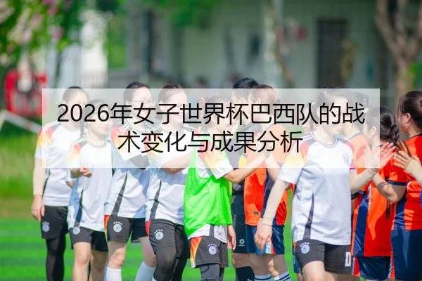 2026年女子世界杯巴西队的战术变化与成果分析