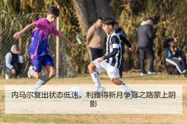 内马尔复出状态低迷，利雅得新月争冠之路蒙上阴影