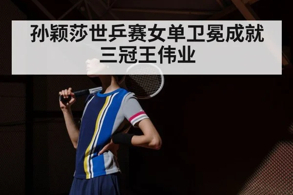孙颖莎世乒赛女单卫冕成就三冠王伟业